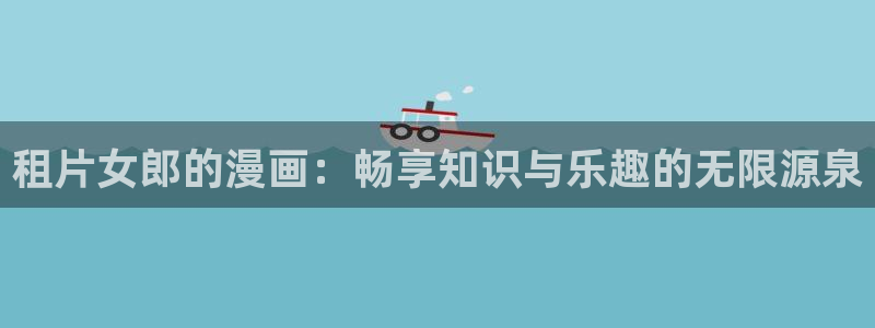 亚洲天堂漫画av：租片女郎的漫画：畅享知识与乐趣的无限源泉